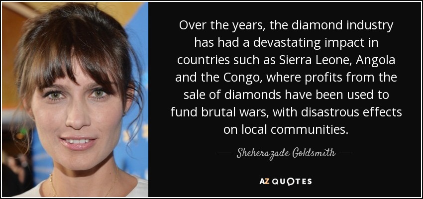 Over the years, the diamond industry has had a devastating impact in countries such as Sierra Leone, Angola and the Congo, where profits from the sale of diamonds have been used to fund brutal wars, with disastrous effects on local communities. - Sheherazade Goldsmith