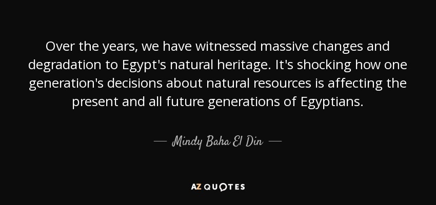 Over the years, we have witnessed massive changes and degradation to Egypt's natural heritage. It's shocking how one generation's decisions about natural resources is affecting the present and all future generations of Egyptians. - Mindy Baha El Din