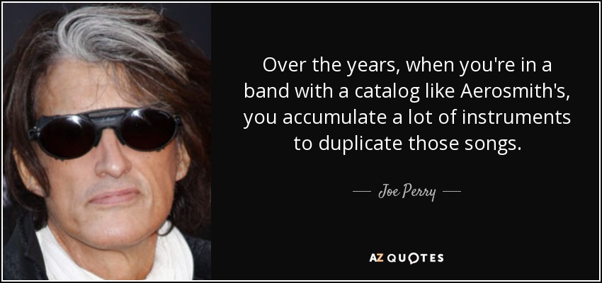 Over the years, when you're in a band with a catalog like Aerosmith's, you accumulate a lot of instruments to duplicate those songs. - Joe Perry