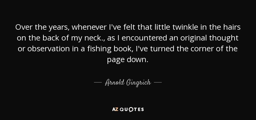 Over the years, whenever I've felt that little twinkle in the hairs on the back of my neck., as I encountered an original thought or observation in a fishing book, I've turned the corner of the page down. - Arnold Gingrich
