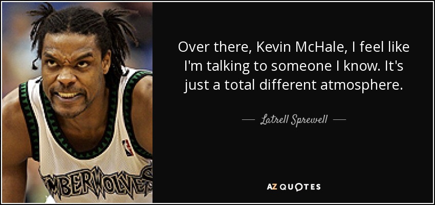 Over there, Kevin McHale, I feel like I'm talking to someone I know. It's just a total different atmosphere. - Latrell Sprewell