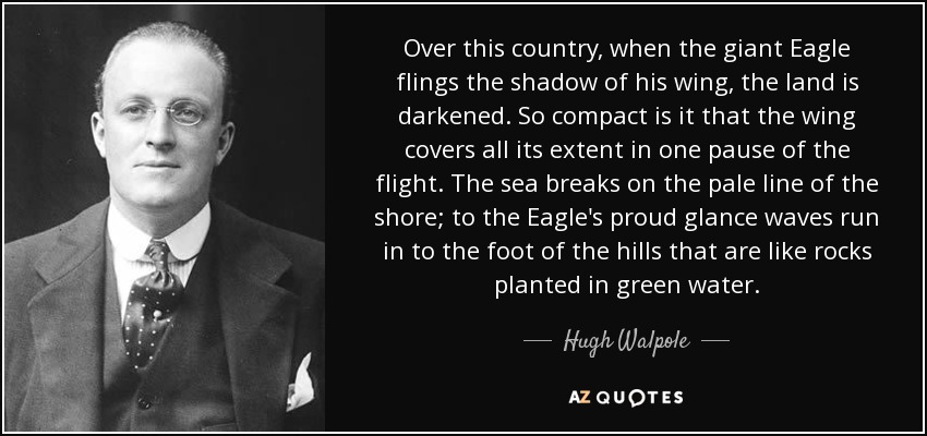 Over this country, when the giant Eagle flings the shadow of his wing, the land is darkened. So compact is it that the wing covers all its extent in one pause of the flight. The sea breaks on the pale line of the shore; to the Eagle's proud glance waves run in to the foot of the hills that are like rocks planted in green water. - Hugh Walpole