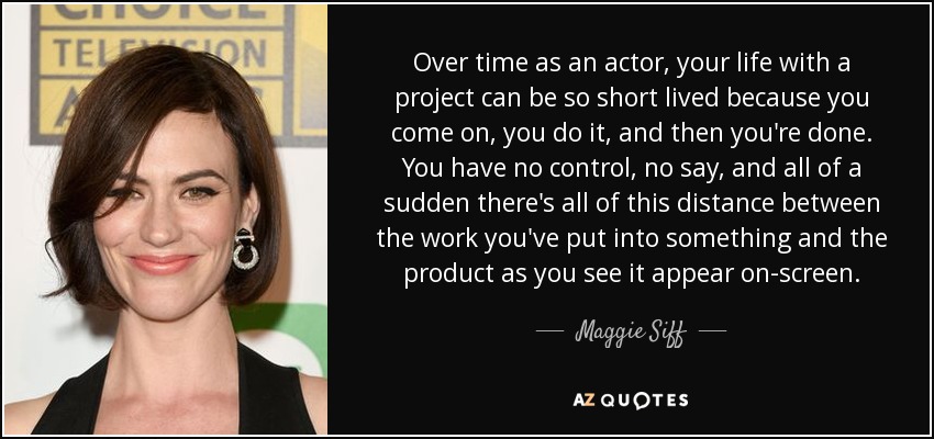 Over time as an actor, your life with a project can be so short lived because you come on, you do it, and then you're done. You have no control, no say, and all of a sudden there's all of this distance between the work you've put into something and the product as you see it appear on-screen. - Maggie Siff