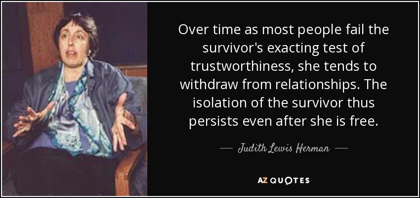 Over time as most people fail the survivor's exacting test of trustworthiness, she tends to withdraw from relationships. The isolation of the survivor thus persists even after she is free. - Judith Lewis Herman