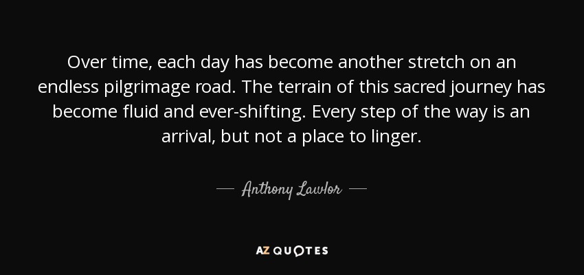Over time, each day has become another stretch on an endless pilgrimage road. The terrain of this sacred journey has become fluid and ever-shifting. Every step of the way is an arrival, but not a place to linger. - Anthony Lawlor