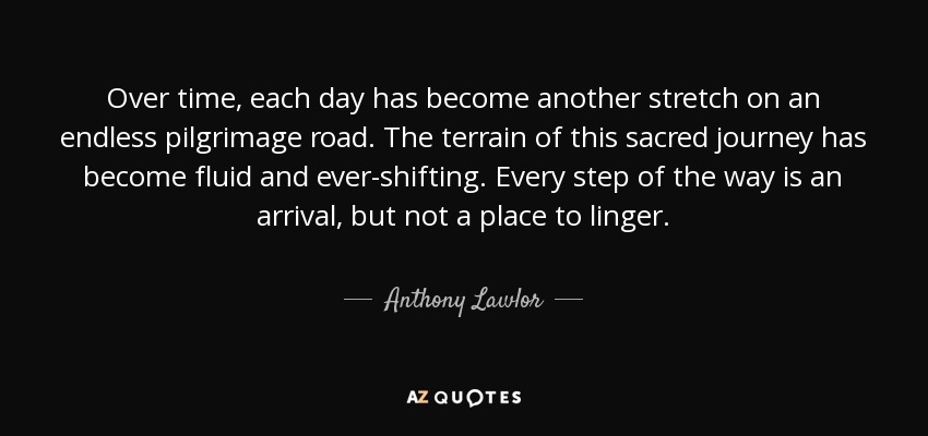 Over time, each day has become another stretch on an endless pilgrimage road. The terrain of this sacred journey has become fluid and ever-shifting. Every step of the way is an arrival, but not a place to linger. - Anthony Lawlor