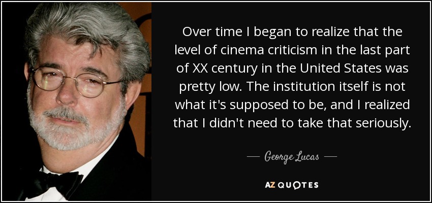 Over time I began to realize that the level of cinema criticism in the last part of XX century in the United States was pretty low. The institution itself is not what it's supposed to be, and I realized that I didn't need to take that seriously. - George Lucas