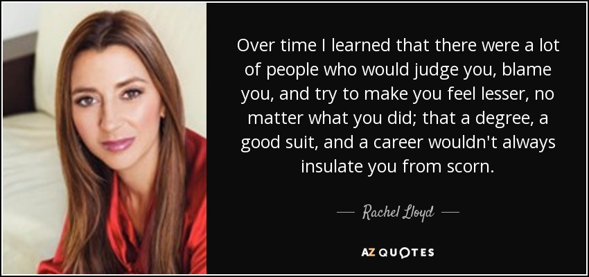 Over time I learned that there were a lot of people who would judge you, blame you, and try to make you feel lesser, no matter what you did; that a degree, a good suit, and a career wouldn't always insulate you from scorn. - Rachel Lloyd