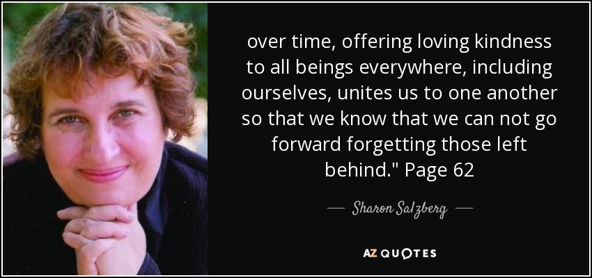 over time, offering loving kindness to all beings everywhere, including ourselves, unites us to one another so that we know that we can not go forward forgetting those left behind.