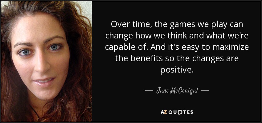 Over time, the games we play can change how we think and what we're capable of. And it's easy to maximize the benefits so the changes are positive. - Jane McGonigal