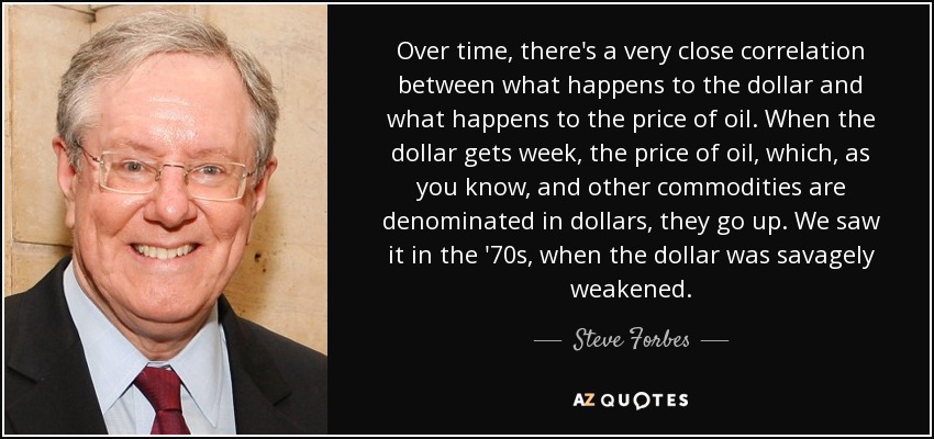 Over time, there's a very close correlation between what happens to the dollar and what happens to the price of oil. When the dollar gets week, the price of oil, which, as you know, and other commodities are denominated in dollars, they go up. We saw it in the '70s, when the dollar was savagely weakened. - Steve Forbes
