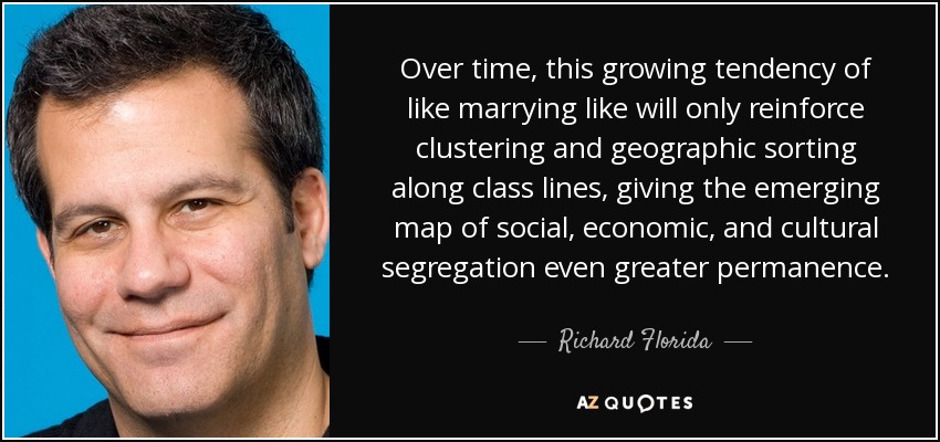 Over time, this growing tendency of like marrying like will only reinforce clustering and geographic sorting along class lines, giving the emerging map of social, economic, and cultural segregation even greater permanence. - Richard Florida