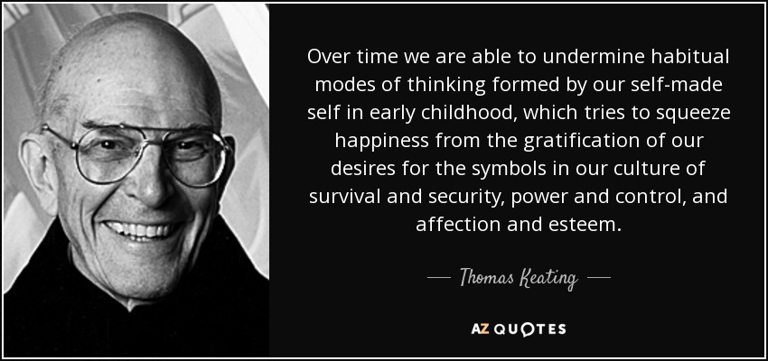 Over time we are able to undermine habitual modes of thinking formed by our self-made self in early childhood, which tries to squeeze happiness from the gratification of our desires for the symbols in our culture of survival and security, power and control, and affection and esteem. - Thomas Keating