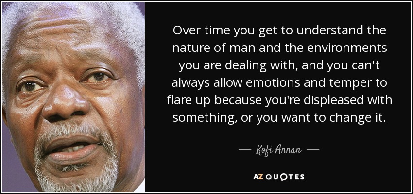 Over time you get to understand the nature of man and the environments you are dealing with, and you can't always allow emotions and temper to flare up because you're displeased with something, or you want to change it. - Kofi Annan