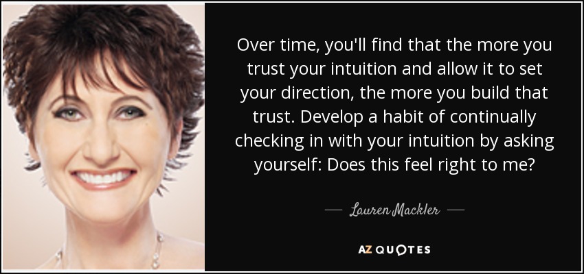Over time, you'll find that the more you trust your intuition and allow it to set your direction, the more you build that trust. Develop a habit of continually checking in with your intuition by asking yourself: Does this feel right to me? - Lauren Mackler
