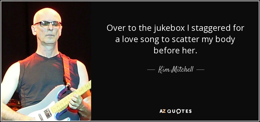 Over to the jukebox I staggered for a love song to scatter my body before her. - Kim Mitchell
