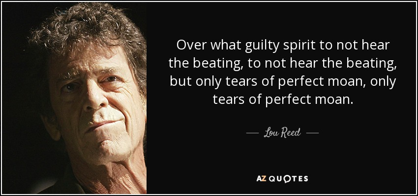 Over what guilty spirit to not hear the beating, to not hear the beating, but only tears of perfect moan, only tears of perfect moan. - Lou Reed