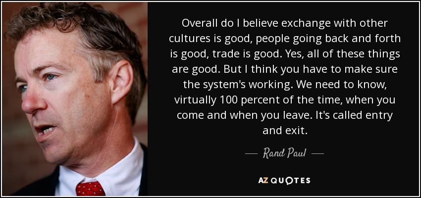 Overall do I believe exchange with other cultures is good, people going back and forth is good, trade is good. Yes, all of these things are good. But I think you have to make sure the system's working. We need to know, virtually 100 percent of the time, when you come and when you leave. It's called entry and exit. - Rand Paul