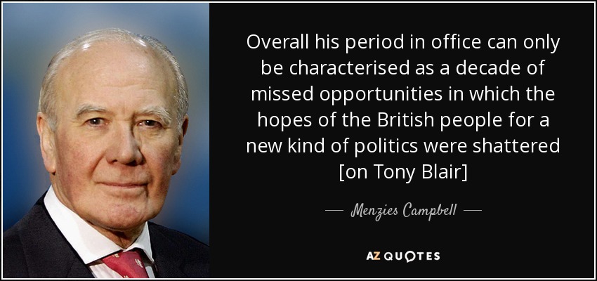 Overall his period in office can only be characterised as a decade of missed opportunities in which the hopes of the British people for a new kind of politics were shattered [on Tony Blair] - Menzies Campbell