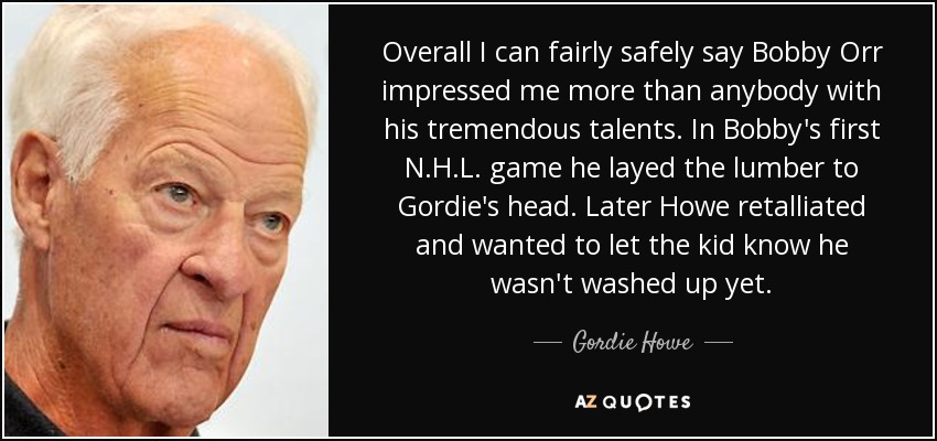 Overall I can fairly safely say Bobby Orr impressed me more than anybody with his tremendous talents. In Bobby's first N.H.L. game he layed the lumber to Gordie's head. Later Howe retalliated and wanted to let the kid know he wasn't washed up yet. - Gordie Howe
