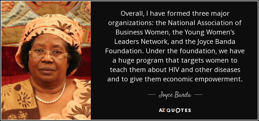 Overall, I have formed three major organizations: the National Association of Business Women, the Young Women's Leaders Network, and the Joyce Banda Foundation. Under the foundation, we have a huge program that targets women to teach them about HIV and other diseases and to give them economic empowerment. - Joyce Banda