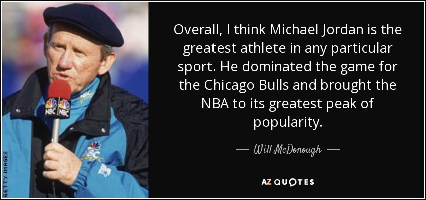 Overall, I think Michael Jordan is the greatest athlete in any particular sport. He dominated the game for the Chicago Bulls and brought the NBA to its greatest peak of popularity. - Will McDonough