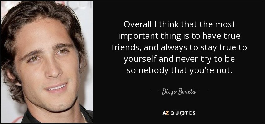 Overall I think that the most important thing is to have true friends, and always to stay true to yourself and never try to be somebody that you're not. - Diego Boneta