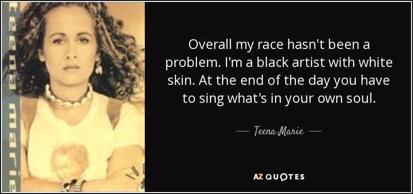 Overall my race hasn't been a problem. I'm a black artist with white skin. At the end of the day you have to sing what's in your own soul. - Teena Marie