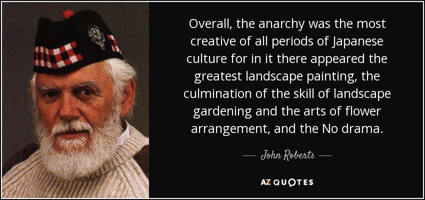 Overall, the anarchy was the most creative of all periods of Japanese culture for in it there appeared the greatest landscape painting, the culmination of the skill of landscape gardening and the arts of flower arrangement, and the No drama. - John Roberts