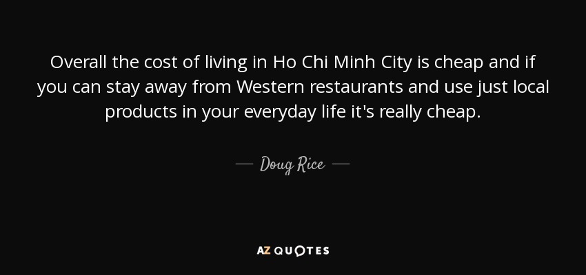 Overall the cost of living in Ho Chi Minh City is cheap and if you can stay away from Western restaurants and use just local products in your everyday life it's really cheap. - Doug Rice