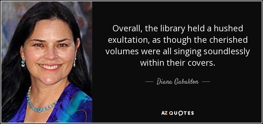Overall, the library held a hushed exultation, as though the cherished volumes were all singing soundlessly within their covers. - Diana Gabaldon