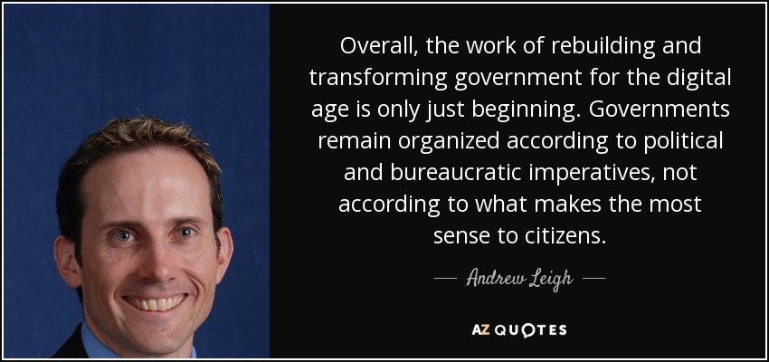 Overall, the work of rebuilding and transforming government for the digital age is only just beginning. Governments remain organized according to political and bureaucratic imperatives, not according to what makes the most sense to citizens. - Andrew Leigh