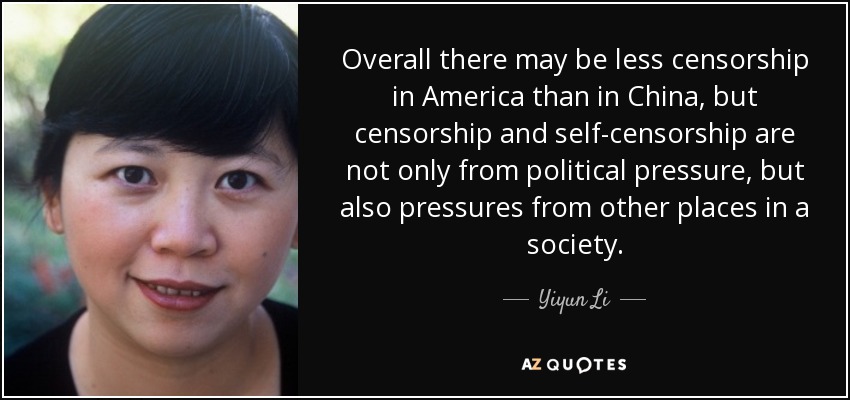Overall there may be less censorship in America than in China, but censorship and self-censorship are not only from political pressure, but also pressures from other places in a society. - Yiyun Li