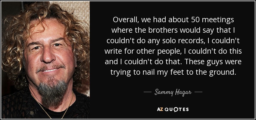 Overall, we had about 50 meetings where the brothers would say that I couldn't do any solo records, I couldn't write for other people, I couldn't do this and I couldn't do that. These guys were trying to nail my feet to the ground. - Sammy Hagar