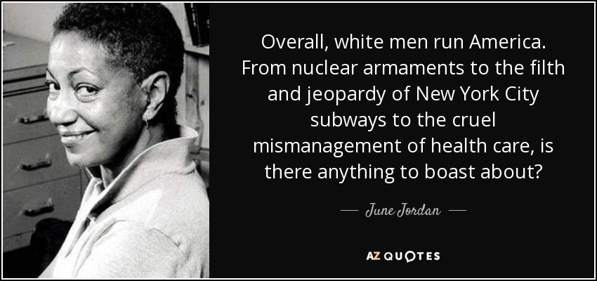 Overall, white men run America. From nuclear armaments to the filth and jeopardy of New York City subways to the cruel mismanagement of health care, is there anything to boast about? - June Jordan