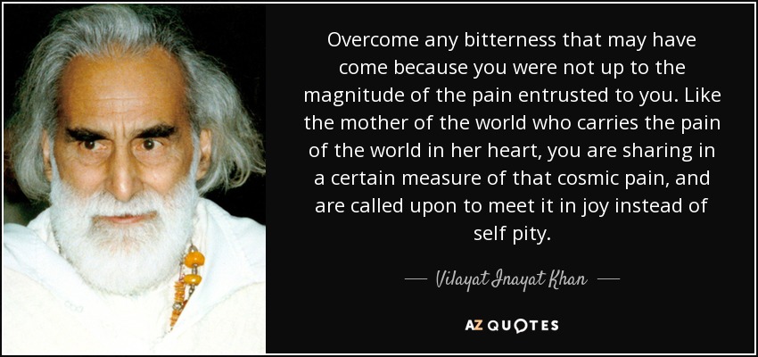 Overcome any bitterness that may have come because you were not up to the magnitude of the pain entrusted to you. Like the mother of the world who carries the pain of the world in her heart, you are sharing in a certain measure of that cosmic pain, and are called upon to meet it in joy instead of self pity. - Vilayat Inayat Khan