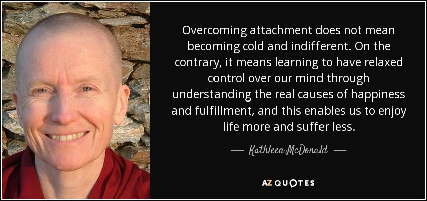 Overcoming attachment does not mean becoming cold and indifferent. On the contrary, it means learning to have relaxed control over our mind through understanding the real causes of happiness and fulfillment, and this enables us to enjoy life more and suffer less. - Kathleen McDonald