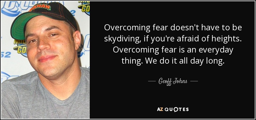 Overcoming fear doesn't have to be skydiving, if you're afraid of heights. Overcoming fear is an everyday thing. We do it all day long. - Geoff Johns