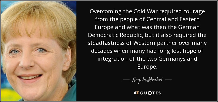 Overcoming the Cold War required courage from the people of Central and Eastern Europe and what was then the German Democratic Republic, but it also required the steadfastness of Western partner over many decades when many had long lost hope of integration of the two Germanys and Europe. - Angela Merkel