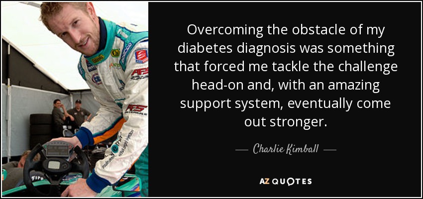 Overcoming the obstacle of my diabetes diagnosis was something that forced me tackle the challenge head-on and, with an amazing support system, eventually come out stronger. - Charlie Kimball