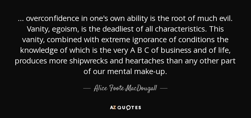 ... overconfidence in one's own ability is the root of much evil. Vanity, egoism, is the deadliest of all characteristics. This vanity, combined with extreme ignorance of conditions the knowledge of which is the very A B C of business and of life, produces more shipwrecks and heartaches than any other part of our mental make-up. - Alice Foote MacDougall