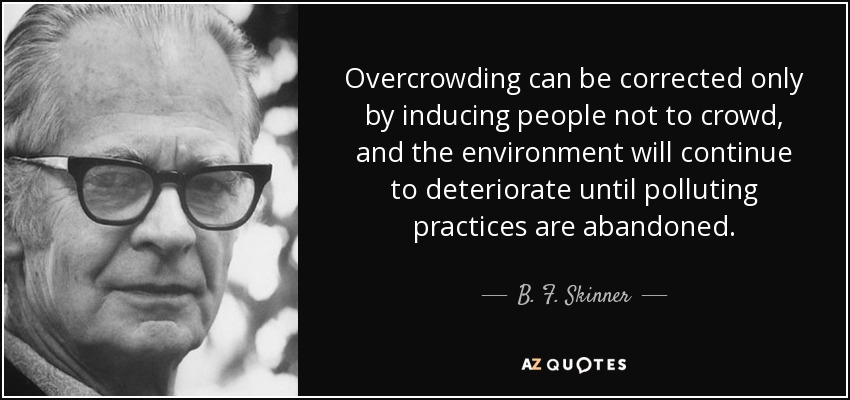 Overcrowding can be corrected only by inducing people not to crowd, and the environment will continue to deteriorate until polluting practices are abandoned. - B. F. Skinner