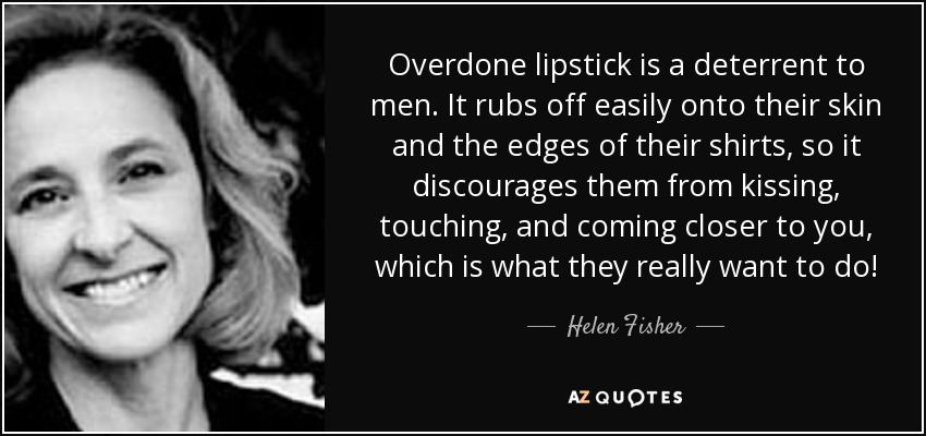 Overdone lipstick is a deterrent to men. It rubs off easily onto their skin and the edges of their shirts, so it discourages them from kissing, touching, and coming closer to you, which is what they really want to do! - Helen Fisher