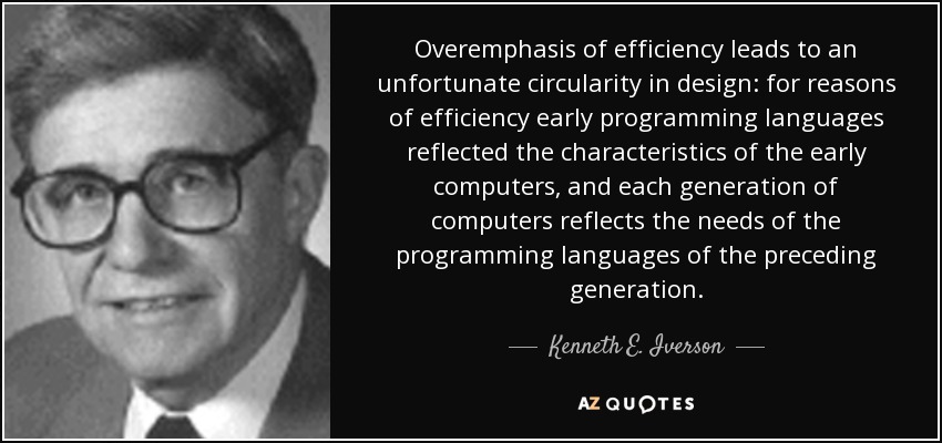 Overemphasis of efficiency leads to an unfortunate circularity in design: for reasons of efficiency early programming languages reflected the characteristics of the early computers, and each generation of computers reflects the needs of the programming languages of the preceding generation. - Kenneth E. Iverson