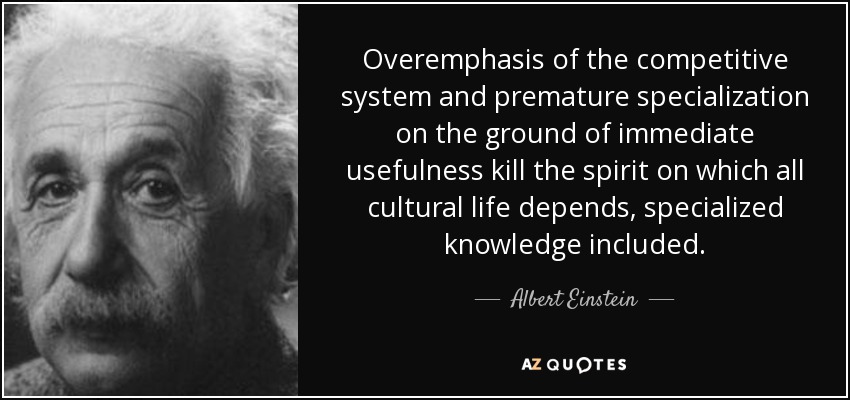 Overemphasis of the competitive system and premature specialization on the ground of immediate usefulness kill the spirit on which all cultural life depends, specialized knowledge included. - Albert Einstein