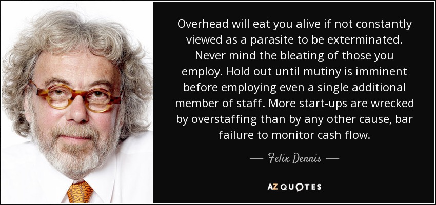 Overhead will eat you alive if not constantly viewed as a parasite to be exterminated. Never mind the bleating of those you employ. Hold out until mutiny is imminent before employing even a single additional member of staff. More start-ups are wrecked by overstaffing than by any other cause, bar failure to monitor cash flow. - Felix Dennis