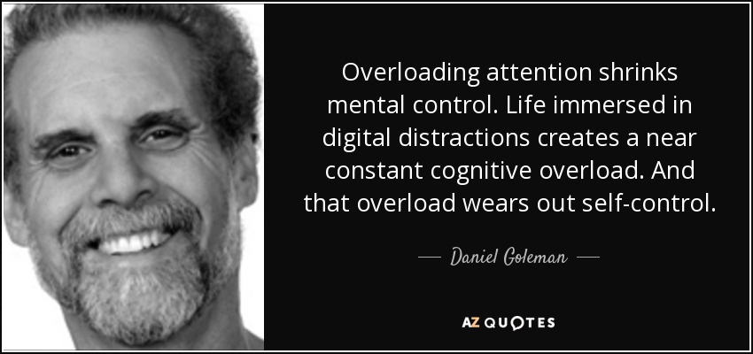 Overloading attention shrinks mental control. Life immersed in digital distractions creates a near constant cognitive overload. And that overload wears out self-control. - Daniel Goleman
