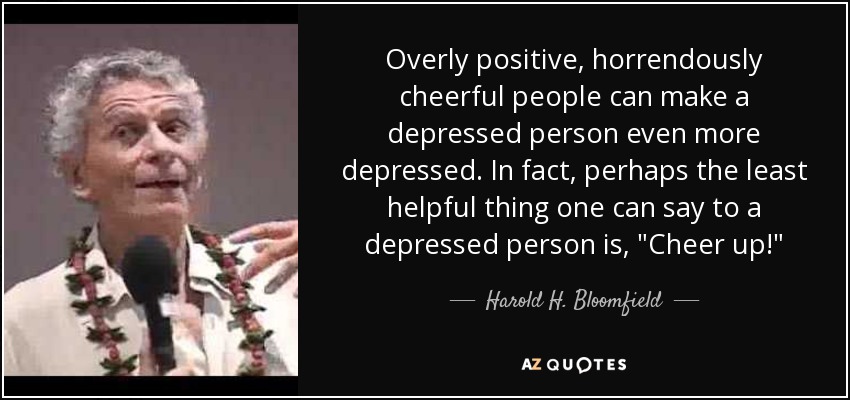Overly positive, horrendously cheerful people can make a depressed person even more depressed. In fact, perhaps the least helpful thing one can say to a depressed person is, 