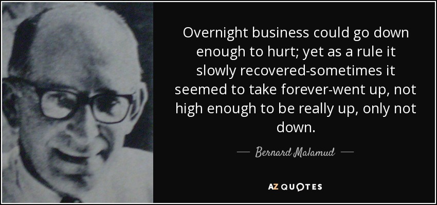 Overnight business could go down enough to hurt; yet as a rule it slowly recovered-sometimes it seemed to take forever-went up, not high enough to be really up, only not down. - Bernard Malamud