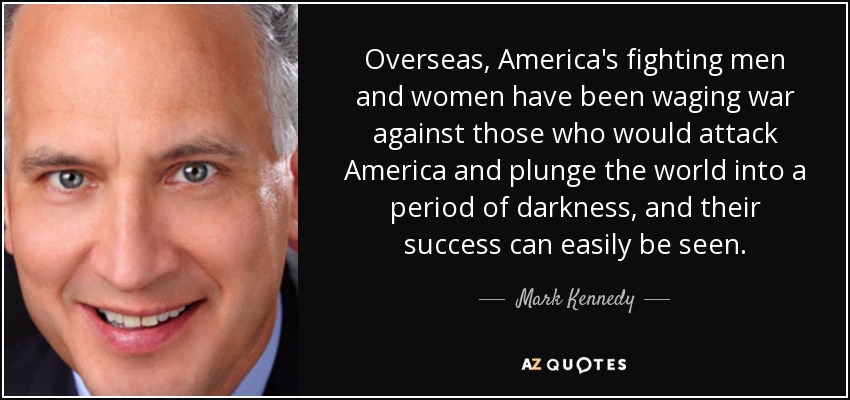 Overseas, America's fighting men and women have been waging war against those who would attack America and plunge the world into a period of darkness, and their success can easily be seen. - Mark Kennedy